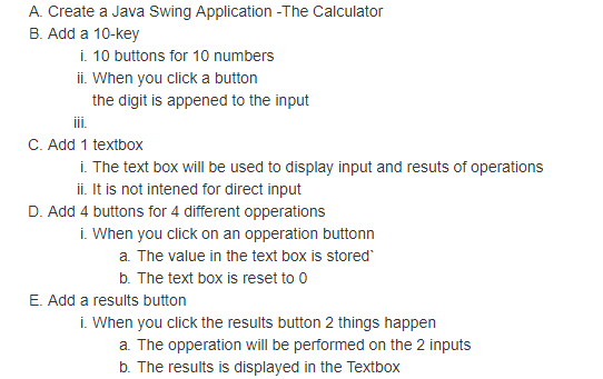 A. Create a Java Swing Application -The Calculator B. Add a 10-key i. 10 buttons for 10 numbers ii. When you click a button the digit is appened to the input C. Add 1 textbox . The text box will be used to display input and resuts of operations ii. it is not intened for direct input D. Add 4 buttons for 4 different opperations i. When you click on an opperation buttonn a. The value in the text box is stored b. The text box is reset to O E. Add a results button i. When you click the results button 2 things happen a. The opperation will be performed on the 2 inputs b. The results is displayed in the Textbox