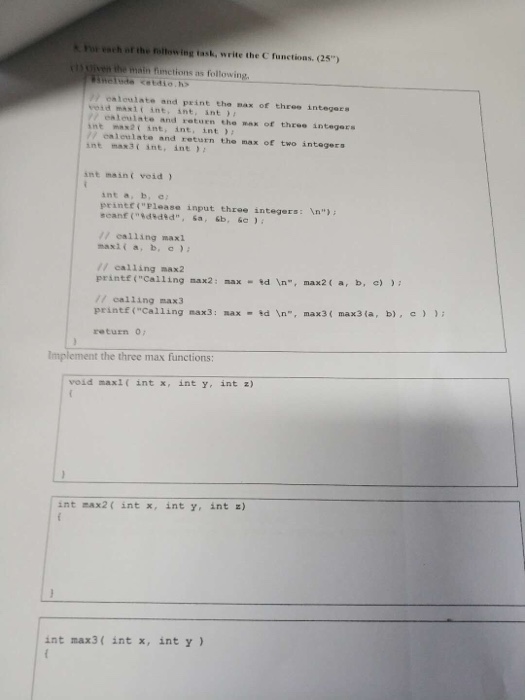 For each of the Foltowing task, write the C functions. (25) iven ihe main fumctions as following 7 ealoulate and print the max of three integers veid mas1t int, int, ant enleulate and sotuen the max of three integers int mas2t int, int int // ealeulate and return the max of two integers int max3 int, int int maint void int a, b, c printr(Flease input three integers: In / calling max1 maxi(a, ba // calling max2 printf (Calling nax2: max - ed n, max2 ( a, b / calling max3 printf (Calling nax3: nax-td n, max3( max3(a, b), C ) ); return o e) Implement the three max functions void maxi( int x, int y, int z) int max2( intx, int y, int z) int max3( int x, int y )