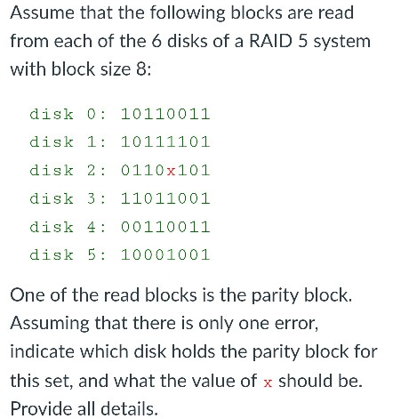 Assume that the following blocks are read from each of the 6 disks of a RAID 5 system with block size 8 disk 0 10110011 disk 1 10111101 disk 2 0110x101 disk 3 11011001 disk 4 00110011 disk 5 10001001 One of the read blocks is the parity block. Assuming that there is only one error, indicate which disk holds the parity block for this set, and what the value of x should be. Provide all details,