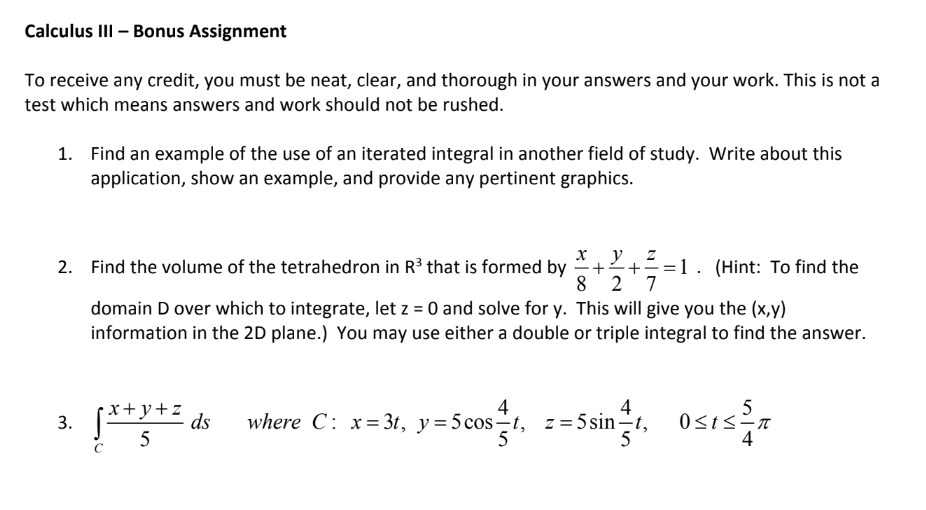 Calculus lIlI - Bonus Assignment To receive any credit, you must be neat, clear, and thorough in your answers and your work. This is not a test which means answers and work should not be rushed. Find an example of the use of an iterated integral in another field of study. Write about this application, show an example, and provide any pertinent graphics. 1. 2. Find the volume of the tetrahedron in R3 that is formed by+ (Hint: To find the domain D over which to integrate, let z 0 and solve for y. This will give you the (x,y) information in the 2D plane.) You may use either a double or triple integral to find the answer. 4 4 3. 4