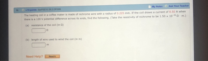 My Notes Ask Your T 10 points SerPSE10 26.2.0P 008 The heating coll in a coffee maker is made of there is a 120 V potential difference across its ends, find the following. (Take t (a) resistance of the coil (in a) 10. nichrome wire with a radius of 0.225 mm. If the coll draws a current of 8.50 A when he resistivity of nichrome to be 1.50 x 10-6。. m.) (b) length of wire used to wind the coil (in m) Need Help? Het