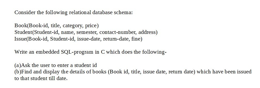 Consider the following relational database schema: Book(Book-id, title, category, price) Student(Student-id, name, semester, contact-number, address) Issue(B ook-id, Student-id, issue-date, return-date, fine) Write an embedded SQL-program in C which does the following- (a)Ask the user to enter a student id (b)Find and display the details of books (Book id, title, issue date, return date) which have been issued to that student till date.