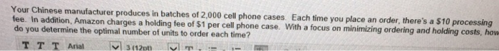Your Chinese manufacturer produces in batches of 2,000 cell phone cases. Each time you place an order, theres a $10 processing fee. In addition, Amazon charges a holding fee of $1 per cell phone case. With a focus on minimizing ordering and holding costs, how do you determine the optimal number of units to order each time?