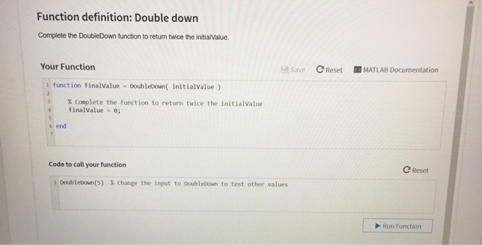 Function definition: Double down Complete the DoubleDown function to return twice the initialValue. Your Function FA Save Reset 皕MATLAB Documentation 1 function finalvalue DoubleDown initialvalue ) % complete the function to return twice the initialValue finalvalue e end Code to call your function C Reset 1: Doubleon(5) % change the input to DoubleDown to test other values Run Function