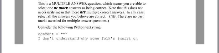 This is a MULTIPLE ANSWER question, which means you are able to select one or more answers as being correct. Note that this does not necessarily mean that there are multiple correct answers. In any case, select all the answers you believe are correct. (NB: There are no part marks awarded for multiple answer questions.) Consider the following Python text string comment I dont understand why some folks insist on