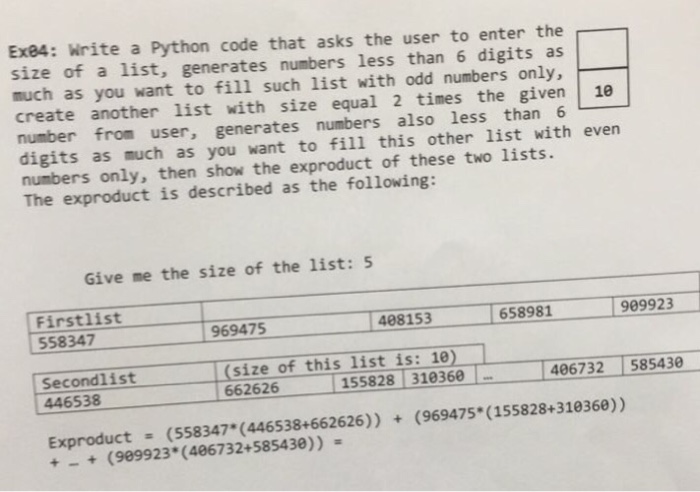 Exe4: Write a Python code that asks the user to enter the size of a list, generates numbers less than 6 digits as much as you want to fill such list with odd numbers only, create another list with size equal 2 times the given 10 number from user, generates numbers also less than 6 digits as much as you want to fill this other list with even numbers only, then show the exproduct of these two lists. The exproduct is described as the following: Give me the size of the list: 5 Firstlist 558347 488153 658981 989923 969475 Second1ist 446538 size of this list is: 10.1 662626 155828 310360 406732 585430 Exproduct (558347 (446538+662626)) (969475* (155828+310360)) +(909923 (406732+585430))