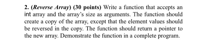 2. (Reverse Array) (30 points) Write a function that accepts an int array and the arrays size as arguments. The function should create a copy of the array, except that the element values should be reversed in the copy. The function should return a pointer to the new array. Demonstrate the function in a complete program