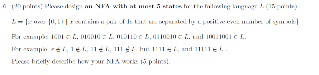 6. (20 points) Please design an NFA with at most 5 states for the following language L (15 points). し {.r over {0. Î } contains a pair of Is that are separated by a positive even number of Symbols} For example, 1001 E L, 010010 E L, 010110 E L, 0110010 L, and 10011001 E L For example, e L, i , L, iï L, îiï L, but іїії є L, and iiïiï L . Please briefly describe how your NFA works (5 points).