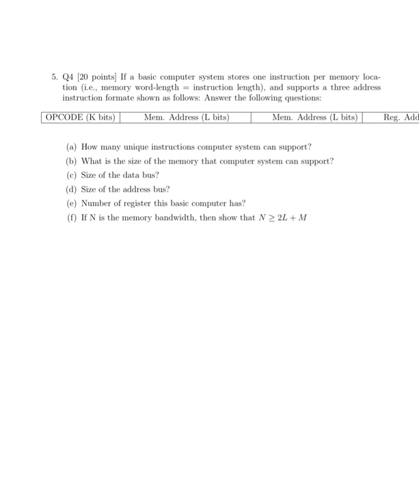 5. Q4 120 points) If a basic computer system stores one instruction per memory loca tion (i.e., memory word-length = instruction length), and supports a three address instruction formate shown as follows: Answer the following questions: K bits) Mem. Address (L bits) Mem. Address (L bits) Reg. Add (a) How many unique instructions computer system can support? (b) What is the size of the memory that computer system can support? (c) Size of the data bus? (d) Size of the address bus? e) Number of register this basic computer has? (f) If N is the memory bandwidth, then show that N2 2L+M