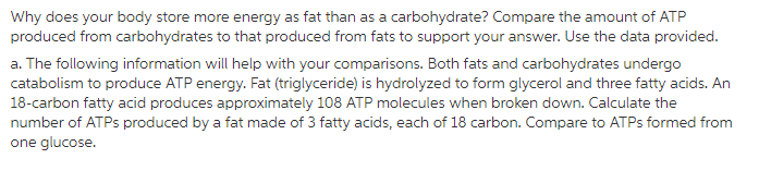 Why does your body store more energy as fat than as a carbohydrate? Compare the amount of ATP produced from carbohydrates to that produced from fats to support your answer. Use the data provided. a. The following information will help with your comparisons. Both fats and carbohydrates undergo catabolism to produce ATP energy. Fat (triglyceride) is hydrolyzed to form glycerol and three fatty acids. An 18-carbon fatty acid produces approximately 108 ATP molecules when broken down. Calculate the number of ATPs produced by a fat made of 3 fatty acids, each of 18 carbon. Compare to ATPs formed from one glucose.