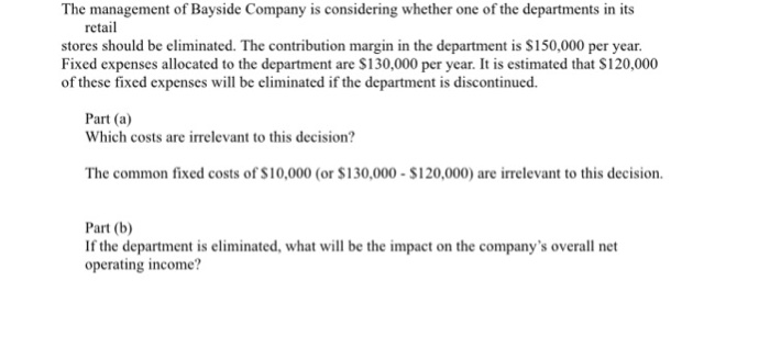 The management of Bayside Company is considering whether one of the departments in its retail stores should be eliminated. The contribution margin in the department is $150,000 per year. Fixed expenses allocated to the department are $130,000 per year. It is estimated that S120,000 of these fixed expenses will be eliminated if the department is discontinued. Part (a) Which costs are irrelevant to this decision? The common fixed costs of $10,000 (or $130,000-S120,000) are irrelevant to this decision. Part (b) If the department is eliminated, what will be the impact on the companys overall net operating income?