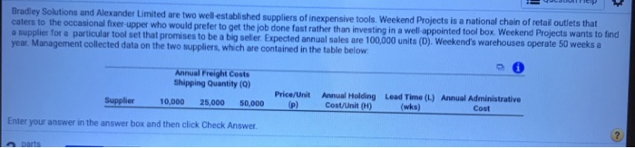 Bradley Solutions and Alexander Limited are two well established suppliers of inexpensive tools. We ekend Projects is a national chain of retail outlets that (D). Weekends warehouses operate 50 weeks a caters to the occasional fixer upper who would prefer to get the job done fast rather than investing in a well app ointed tool box. Weekend Projects wants to find ฉ supplier for a particular tool set that promises to be a big seler Expected annual sales are 100000 units year Management collected data on the two suppliers, which are contained in the table below Annual Freight Costs shipping Quantity (Q) Lead Time (L) (wks) Annual Administrative Cost Price/Unit Annual Holding Cost/Unit (H) Supplier 10,00025,000 50,000 Enter your answer in the answer box and then click Check Answer