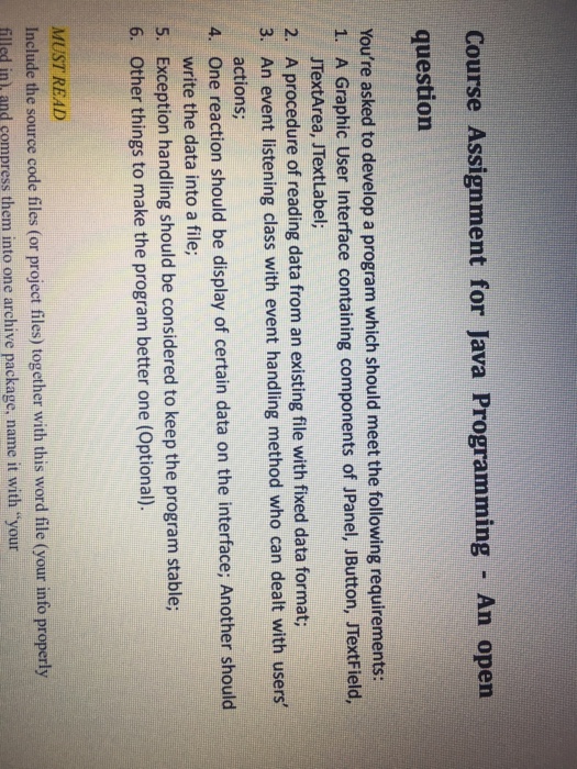 Course Assignment for Java Programming An opern question Youre asked to develop a program which should meet the following requirements 1. A Graphic User Interface containing components of JPanel, JButton, JTextField, JTextArea, JTextLabel; 3. An event listening class with event handling method who can dealt with users 4. One reaction should be display of certain data on the interface; Another should 5. Exception handling should be considered to keep the program stable A procedure of reading data from an existing file with fixed data format; actions; write the data into a file; Other things to make the program better one (Optional). 6. MUST READ Include the source code files (or project files) together with this word file (your info properly illsd in and compress them into one archive package, name it with your
