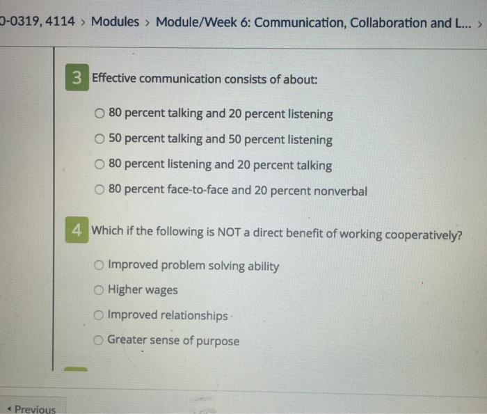 0-0319, 4114> Modules> Module/Week 6: Communication, Collaboration and L... > 3 Effective communication consists of about: O 80 percent talking and 20 percent listening O 50 percent talking and 50 percent listening O 80 percent listening and 20 percent talking O 80 percent face-to-face and 20 percent nonverbal 4 Which if the following is NOT a direct benefit of working cooperatively? O Improved problem solving ability O Higher wages O Improved relationships O Greater sense of purpose Previous
