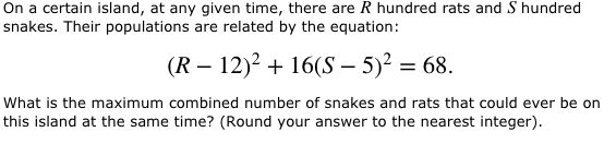 On a certain island, at any given time, there are R hundred rats and S hundred snakes. Their populations are related by the equation: (R 12)2 +16S 5)268. What is the maximum combined number of snakes and rats that could ever be on this island at the same time? (Round your answer to the nearest integer)