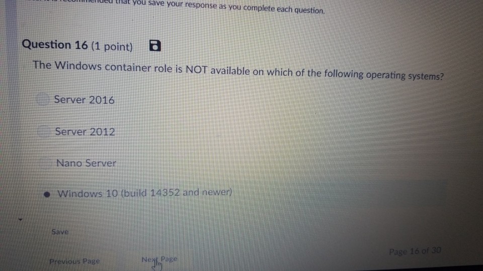 eiued that you save your response as you complete each question. Question 16 (1 point) E The Windows container role is NOT available on which of the following operating systems? Server 2016 Server 2012 Nano Server - Windows 10 (build 14352 and newer) save Page 16 of 30 Previous Page Nezt Page