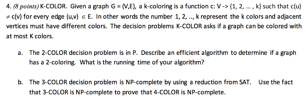 4. (8 points) K-COLOR. Given a graph G (V,E), a k-coloring is a function c: V-> (1, 2,..., k) such that c(u) (v) for every edge (u,v) e E. In other words the number 1, 2, .., k represent the k colors and adjacent vertices must have different colors. The decision problems K-COLOR asks if a graph can be colored with at most K colors. 41. a. The 2-COLOR decision problem is in P. Describe an efficient algorithm to determine if a graph has a 2-coloring. What is the running time of your algorithm? b. The 3-COLOR decision problem is NP-complete by using a reduction from SAT. that 3-COLOR is NP-complete to prove that 4-COLOR is NP-complete. Use the fact