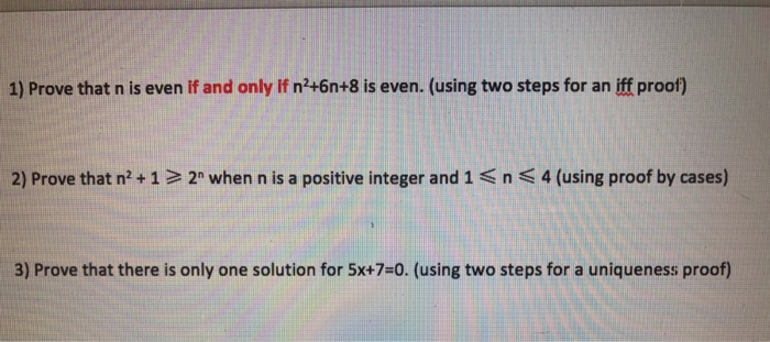 1) Prove that n is even If and only If n+6n+8 is even. (using two steps for an iff proof) 2) Prove that n2 + 1 > 2n when n is a positive integer and 1 n 4 (using proof by cases) 3) Prove that there is only one solution for 5x+7=0(using two steps for a uniqueness proof)