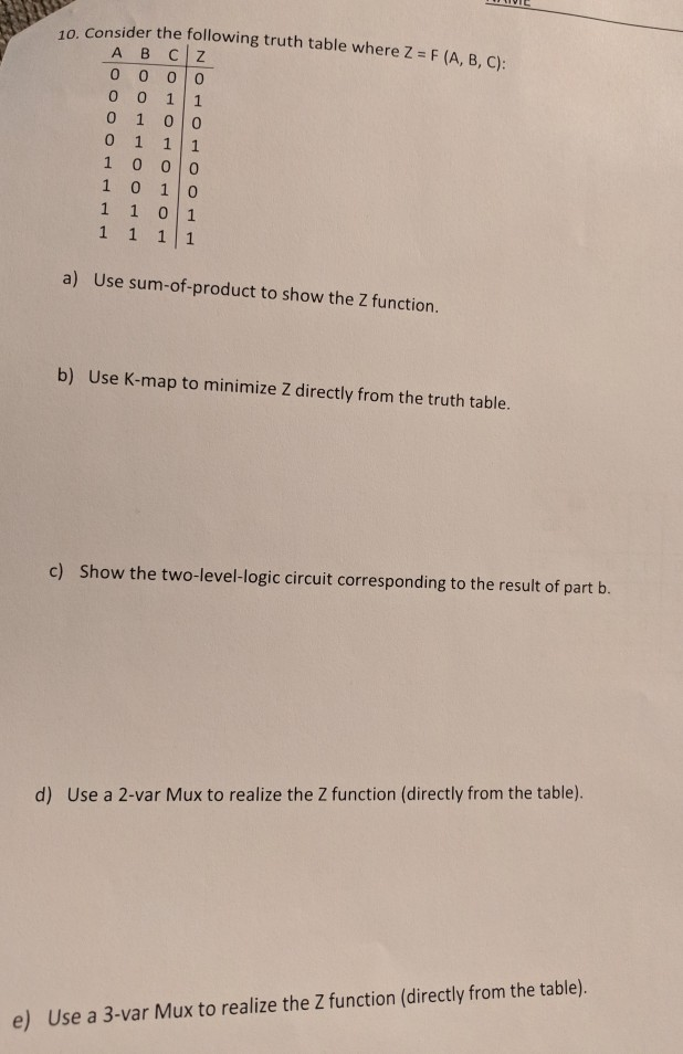10. Consider the following truth table where Z - F (A, B, C): ABC|Z o 1 0 0 1 0 1 0 1 1 0 1 a) Use sum-of-product to show the Z function b) Use K-map to minimize Z directly from the truth table. c) Show the two-level-logic circuit corresponding to the result of part b. d) Use a 2-var Mux to realize the Z function (directly from the table). e) Use a 3-var Mux to realize the Z function (directly from the table)