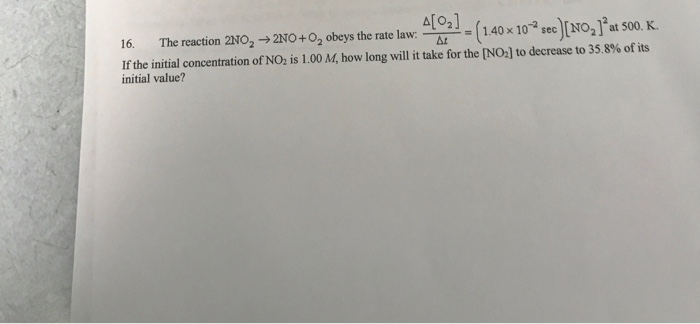 The reaction 2NO2 →2N0 +02 obeys the rate law- Δ12]-(1.40 x 10-2 sec)[NO2]2at 500 K. 16. Ifthe initial concentration of NO2 is 1.00 M, how, long will it take for the [NO] to decrease to 35 8% of its initial value?