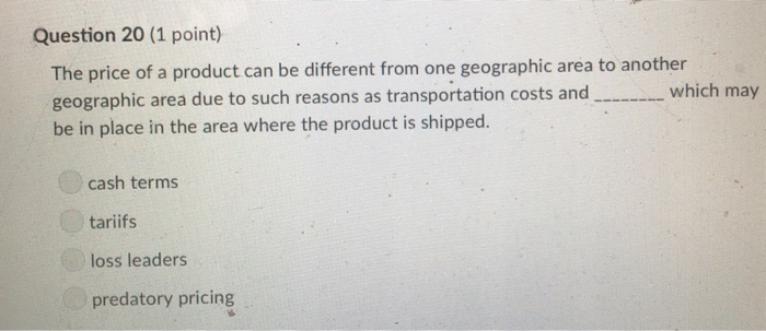 Question 20 (1 point) The price of a product can be different from one geographic area to another geographic area due to such reasons as transportation costs and be in place in the area where the product is shipped. which may cash terms tariifs loss leaders predatory pricing