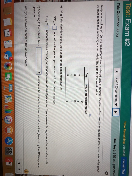 Test Exam #2 Time Remaining: 01:05:08 Submit Test This Question: 30 pts 2 of 7 (0 complete) This Test: 240 pts possible Telephone inquiries of 100 IRS customers are monitored daily at random. Incidents of incorrect information or other nonconformities (such as impoliteness to customers) are recorded. The data for last week follow: Day No. of Nonconformities 18 a) Using 3 standard deviations, the c-chart for the nonconformities is: UCLc nonconformities (round your response to two decimal places). LCLc ? nonconform round your response to two dec mal places and your answer is negative, enter this value as 0 es V variation in the incidents of incorrect information given out by the IRS telephone b) According to the c-chart, there operators Enter your answer in each of the answer boxe