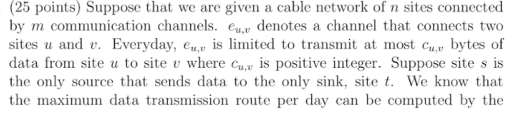 (25 points) Suppose that we are given a cable network of n sites connected by m communication channels. euv denotes a channel that connects two sites u and u. Everyday, eu,u is limited to transmit at most cu.u bytes of data from site u to site v where cu is positive integer. Suppose site s is the only source that sends data to the only sink, site t. We know that the maximum data transmission route per day can be computed by the