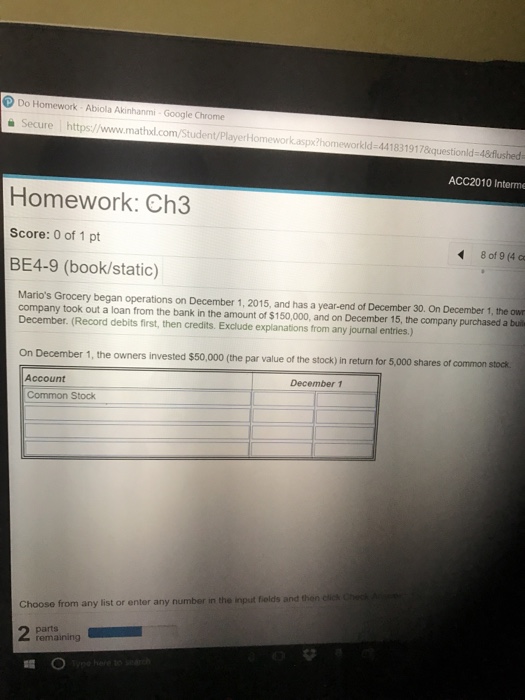 Do Homework Abiola Akinhanmi-Google Chrome e Secure https://www.mathxl.com/Student/PlayerHom 418319178questionld-4&flushed ACC2010 Interme Homework: Ch3 Score: 0 of 1 pt BE4-9 (book/static) 8 of 9 (4 c Marios Grocery began operations on December 1, 2015, and has a year-end of December 30. On December 1, the ow company took out a loan from the bank in the amount of $150,000, and on December 15, the company purchased a buil December. (Record debits first, then credits. Exclude explanations from any journal entries.) On December 1, the owners invested $50,000 (the par value of the stock) in return for 5,000 shares of common stock December 1 Account Common Stock Choose from any list or enter any number in the input fiolds and then cic remaining