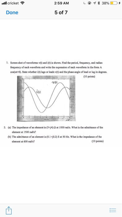 .11 cricket令 2:59 AM c@体38%ED+ Done 5 of 7 Screen shot of waveforms vt) and i) is shown. Find the period, frequency, and radian frequency of each waveform and write the expression of each waveform in the form A cos(ot 0). State whether it) lags or leads v(t) and the phase angle of lead or lag in degrees. (10 points) utt C) 2 (a) The impedance of an element is (Sjip at 1000 rada what is the admittance ofthe element at 1500 rad/s? (b) The admittance ofan element is(0.1+02) S at 50 Hz what is the impedance ofthe element at 600 rad/s? (10 points)
