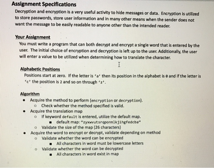Assignment Specifications Decryption and encryption is a very useful activity to hide messages or data. Encryption is utilized to store passwords, store user information and in many other means when the sender does not want the message to be easily readable to anyone other than the intended reader. Your Assignment You must write a program that can both decrypt and encrypt a single word that is entered by the user. The initial choice of encryption and decryption is left up to the user. Additionally, the user will enter a value to be utilized when determining how to translate 

<div class=