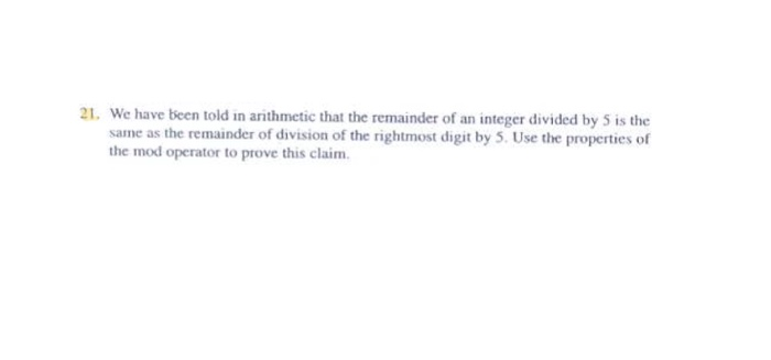 21. We have been told in arithmetic that the remainder of an integer divided by 5 is the same as the remainder of division of the rightmost digit by 5. Use the properties of the mod operator to prove this claim