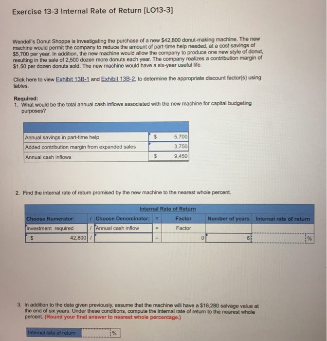 Exercise 13-3 Internal Rate of Return [LO13-3] Wendells Donut Shoppe is investigating the purchase of a new $42,800 donut-making machine. The new machine would permit the company to reduce the amount of part-time help needed, at a cost savings of $5,700 per year. In addition, the new machine would allow the company to produce one new style of donut resulting in the sale of 2,500 dozen more donuts each year. The company realizes a contribution margin of $1.50 per dozen donuts sold. The new machine would have a six-year useful life. Click here to view Exhibit 13B-1 and Exhibit 13B-2, to determine the appropriate discount factor(s) using tables Required: 1. What would be the total annual cash inflows associated with the new machine for capital budgeting purposes? Annual savings in part-time help Added contribution margin from expanded sales Annual cash inflows 5,700 3,750 9,450 2. Find the internal rate of return promised by the new machine to the nearest whole percent Internal Rate of Return Choose Numerator: / Choose Denominator: Factor Number of years Internal rate of return nvestment required Annual cash inflow Factor 42.80 / 0 6 3% 3. In addition to the data given previously, assume that the machine will have a $16,280 salvage value at the end of six years. Under these conditions, compute the internal rate of return to the nearest whole percent. (Round your final answer to nearest whole percentage.) Internal rate of retum 1%