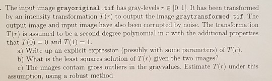 The input image grayoriginal.tif has gray-levels r [0, 1]. It has been transformed by an intensity transformation T(r) to output the image graytransformed.tif. The output image and input image have also been corrupted by noise. The transformation T(r) is assumed to be a second-degree polynomial in τ with the additional properties that T(0) 0 and T(1) a) Write up an explicit expression (possibly with some parameters) of T() b) What is the least squares solution of T(r) given the two images? assumption, using a robust methood.