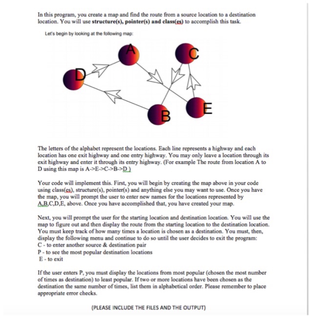 In this program, you create a map and find the route from a source location to a destination location. You will use structure(s), pointer(s) and class(es) to accomplish this task Lets begin by looking at the following map The letters of the alphabet represent the locations. Each line represents a highway and each location has one exit highway and one entry highway. You may only leave a location through its exit highway and enter it through its entry highway. (For example The route from location A to D using this map is A>E>C B D Your code will implement this. First, you will begin by creating the map above in your code using class(cs), structure(s), pointer(s) and anything else you may want to use. Once you have the map, you will prompt the user to enter new names for the locations represented by A,B.C.D,E, above. Once you have accomplished that, you have created your map Next, you will prompt the user for the starting location and destination location. You will use the map to figure out and then display the route from the starting location to the destination location. You must keep track of how many times a location is chosen as a destination. You must, then, display the following menu and continue to do so until the user decides to exit the program: C- to enter another source & destination pair P- to see the most popular destination locations E to exit If the user enters P, you must display the locations from most popular (chosen the most number of times as destination) to least popular. If two or more locations have been chosen as the destination the same number of times, list them in alphabetical order. Please remember to place appropriate error checks (PLEASE INCLUDE THE FILES AND THE OUTPUT