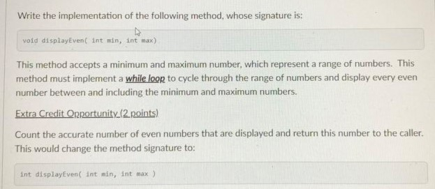 Write the implementation of the following method, whose signature is: vold displayEven( int min, int max) This method accepts
