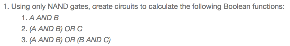 1. Using only NAND gates, create circuits to calculate the following Boolean functions: .A ANDB 2, (A AND B) OR C 3. (A AND B) OR (B AND C)