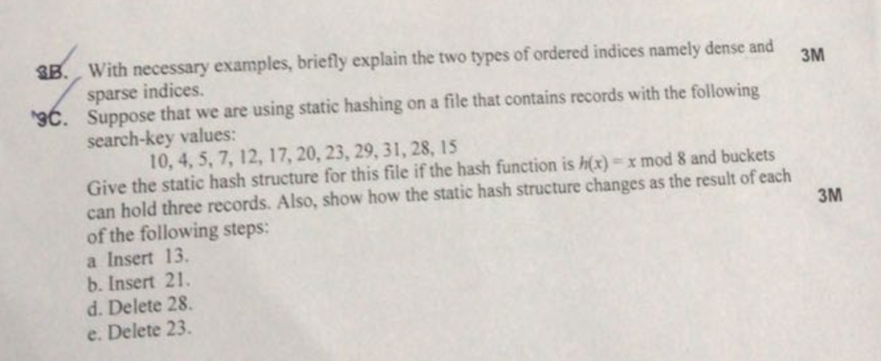With necessary examples, briefly explain the two types of ordered indices namely dense and sparse indices Suppose that we are using static hashing on a file that contains records with the following search-key values: . 10, 4, 5, 7, 12, 17, 20, 23, 29, 31, 28, 15 Give the static hash structure for this file if the hash function is h(x) x mod 8 and buckets can hold three records. Also, show how the static hash structure changes as the result of each of the following steps a Insert 13 b. Insert 21. d. Delete 28 e. Delete 23. 3M
