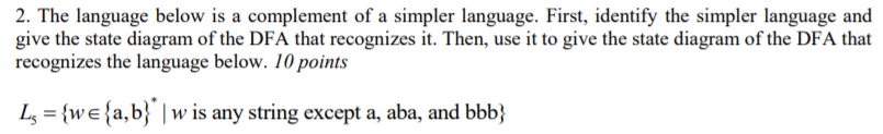 2. The language below is a complement of a simpler language. First, identify the simpler language and give the state diagram of the DFA that recognizes it. Then, use it to give the state diagram of the DFA that recognizes the language below. 10 points L,-wela,b) w is any string except a, aba, and bbb)