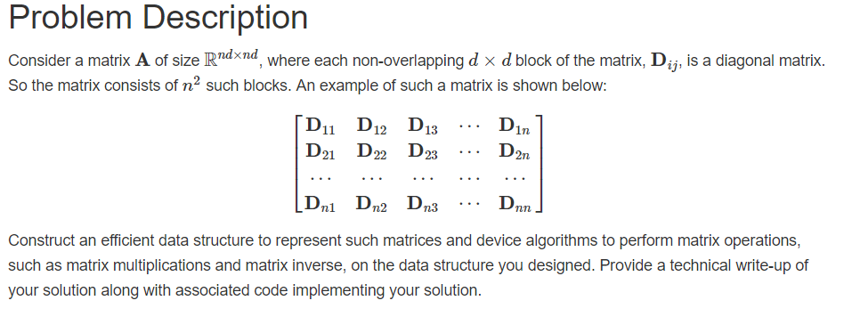 Problem Description Consider a matrix A of size Rdxnd, where each non-overlapping d x d block of the matrix, Dij, is a diagonal matrix. So the matrix consists of n2 such blocks. An example of such a matrix is shown below: D21 D22 D2sD2n Construct an efficient data structure to represent such matrices and device algorithms to perform matrix operations, such as matrix multiplications and matrix inverse, on the data structure you designed. Provide a technical write-up of your solution along with associated code implementing your solution.
