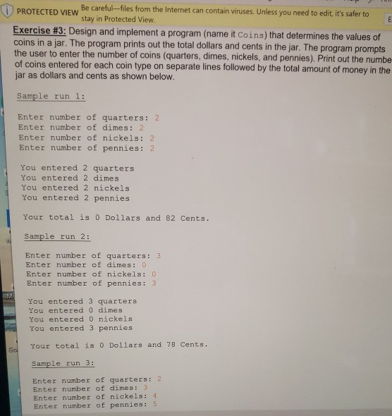 Be careful -files from the Internet can contain viruses. Unless you need to edit its safer to stay in Protected View. Exercise #3: Design and implement a program (name it coins) that determines the values of coins in a jar. The program prints out the total dollars and cents in the jar. The program prompts the user to enter the number of coins (quarters, dimes, nickels, and pennies). Print out the numbe of coins entered for each coin type on separate lines followed by the total amount of money in the jar as dollars and cents as 

<div class=