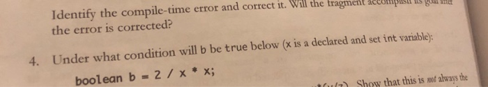 Identify the compile-time error and correct it. Will the tragment aecompi the error is corrected? LES QOL E 4. Under what condition will b be true below (x is a declared and set int varabley boolean b -2/x*x; ult Show that this is no always the