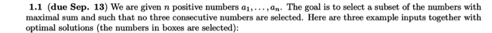 1.1 (due Sep. 13) We are given n positive numbers ai,...,an- The goal is to select a subset of the numbers with maximal sum and such that no three consecutive numbers are selected. Here are three example inputs together with optimal solutions (the numbers in boxes are selected):