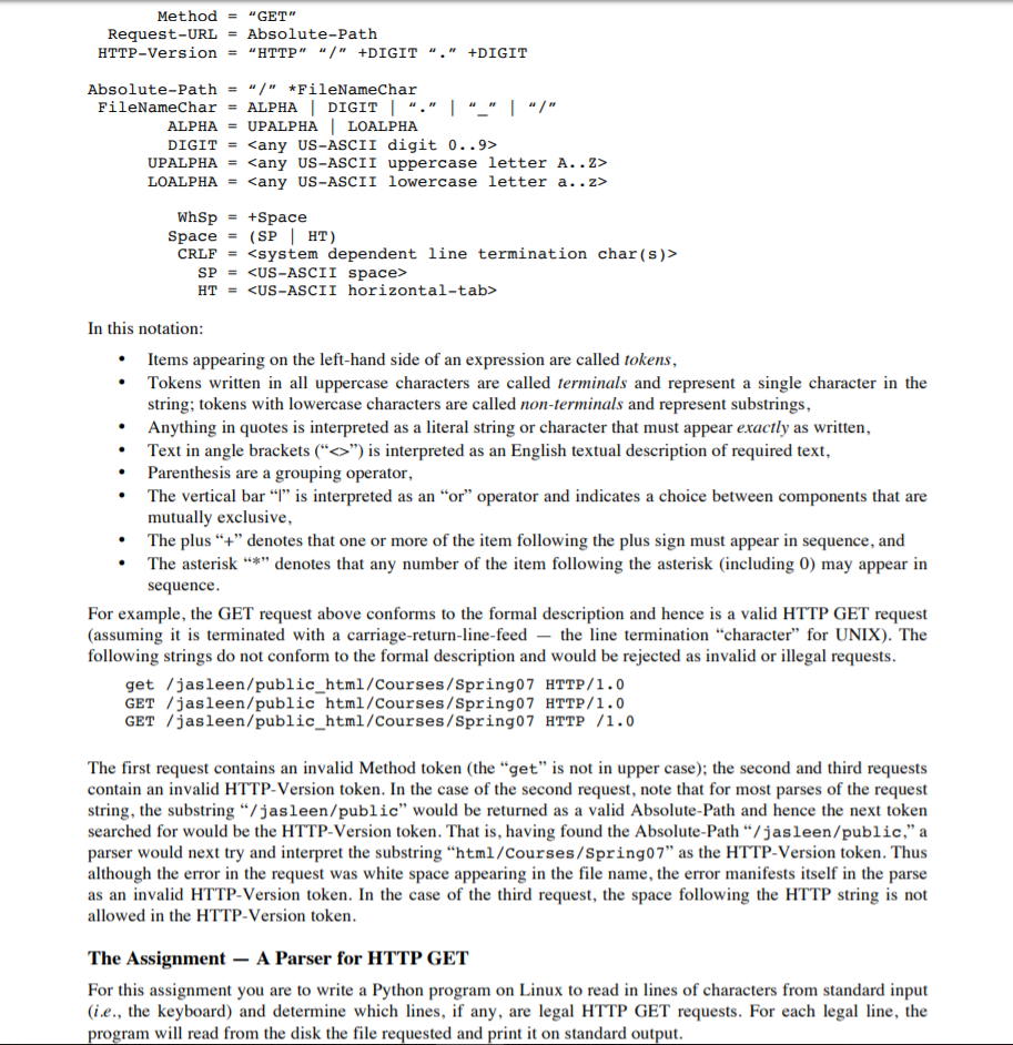 Method = “GET Request-URLAbsolute-Path HTTP-version = HTTP “/ +DIGIT *FileNameChar ALPHA-UPALPHALOALPHA “. +DIGIT Absolute-Path “/ - FileNamechar ALPHA I DIGIT I “. I- I “/ DIGIT<any US-ASCII digit 0..9:> UPALPHA- <any US-ASCII uppercase letter A..Z> LOALPHA = <any US-ASCII lowercase letter a.. z> WhSp+Space space = (SP | HT) CRLF<system dependent line termination char(s)> SP<US-ASCII space> HT = <US-ASCII horizontal-tab> In this notation Items appearing on the left-hand side of an expression are called tokens Tokens written in all uppercase characters are called terminals and represent a single character in the string; tokens with lowercase characters are called non-terminals and represent substrings, Anything in quotes is interpreted as a literal string or character that must appear exactly as written, Text in angle brackets (“<>) is interpreted as an English textual description of required text, Parenthesis are a grouping operator The vertical bar “i” is interpreted as an “or operator and indicates a choice between components that are mutually exclusive, The plus “+ denotes that one or more of the item following the plus sign must appear in sequence, and The asterisk “*” denotes that any nurnber of the item following the asterisk (including 0) may appear in sequence . . · · For example, the GET request above conforms to the formal description and hence is a valid HTTP GET request (assuming it is terminated with a carriage-return-line-feedthe line termination character for UNIX). The following strings do not conform to the formal description and would be rejected as invalid or illegal requests get /jasleen/public_html/Courses/Spring07 HTTP/1.0 GET /jasleen/public html/Courses/Spring07 HTTP/1.0 GET /jasleen/public_html/Courses/Spring07 HTTP /1.0 The first request contains an invalid Method token (the get is not in upper case); the second and third requests contain an invalid HTTP-Version token. In the case of the second request, note that for most parses of the request string, the substring “/jas1een/public would be returned as a valid Absolute-Path and hence the next token searched for would be the HTTP-Version token. That is, having found the Absolute-Pathソjasleen/public, a parser would next try and interpret the substring html/Courses/Spring07 as the HTTP-Version token. Thus although the error in the request was white space appearing in the file name, the error manifests itself in the parse as an invalid HTTP-Version token. In the case of the third request, the space following the HTTP string is not allowed in the HTTP-Version token The Assignment -A Parser for HTTP GET For this assignment you are to write a Python program on Linux to read in lines of characters from standard input (i.e., the keyboard) and determine which lines, if any, are legal HTTP GET requests. For each legal line, the program will read from the disk the file requested and print it on standard output