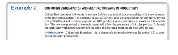 Example 2 COMPUTING SINGLE-FACTOR AND MULTIFACTOR GAINS IN PRODUCTIVITY Collins Title Insurance Ltd. wants to evaluate its labor and multifactor productivity with a new comput- erized title-search system. The company has a staff of four, each working 8 hours per day (for a payroll cost of $640/day) and overhead expenses of $400 per day. Collins processes and closes on 8 titles each day. The new computerized title-search system will allow the processing of 14 titles per day. Although the staff, their work hours, and pay are the same, the overhead expenses are now $800 per day APPROACH Collins uses Equation (1-1) to compute labor productivity and Equation (1-2) to com- pute multifactor productivity.