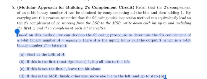 5. (Modular Approach for Building 2s Complement Circuit) Recall that the 2s complement of an n-bit binary number A can be obtained by complementing all the bits and then adding 1. By carrying out this process, we notice that the following quick inspection method can equivalently lead to the 2s complement of A: working from the LSB to the MSB, write doun each bit up to and including e first 1 and then complement each bit thereafter. Based on this method, we can develop the following procedure to determine the 2s complement of a 4-bit binary number A 

<div class=