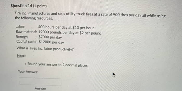 Question 14 (1 point) Tire Inc. manufactures and sells utility truck tires at a rate of 900 tires per day all while using the following resources. 400 hours per day at $13 per hour Labor: Raw material: 19000 pounds per day at $2 per pound Energy: $7000 per day Capital costs $12000 per day What is Tires Inc. labor productivity? Note: Round your answer to 2 decimal places Your Answer: Answer