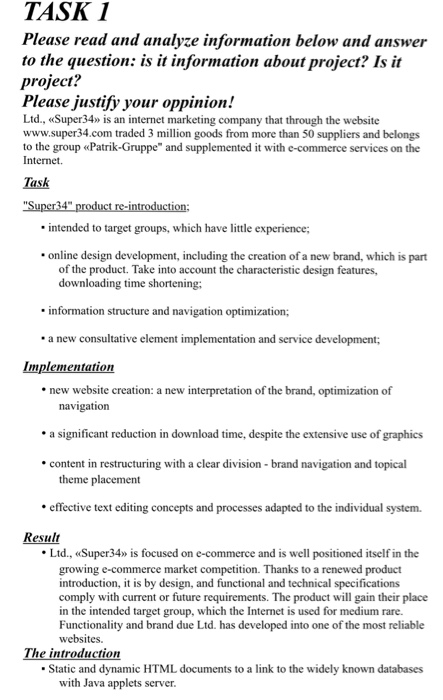 TASK I to the question: is it information about project? Is it Please justify your oppinion! Please read and analyze information below and answer project? Ltd., Super34» is an internet marketing company that through the website www.super 34.com traded 3 million goods from more than 50 suppliers and belongs to the group «Patrik-Gruppe and supplemented it with e-commerce services on the Internet. Task intended to target groups, which have little experience; online design development, including the creation of a new brand, which is part of the product. Take into account the characteristic design features, downloading time shortening; information 

<div class=