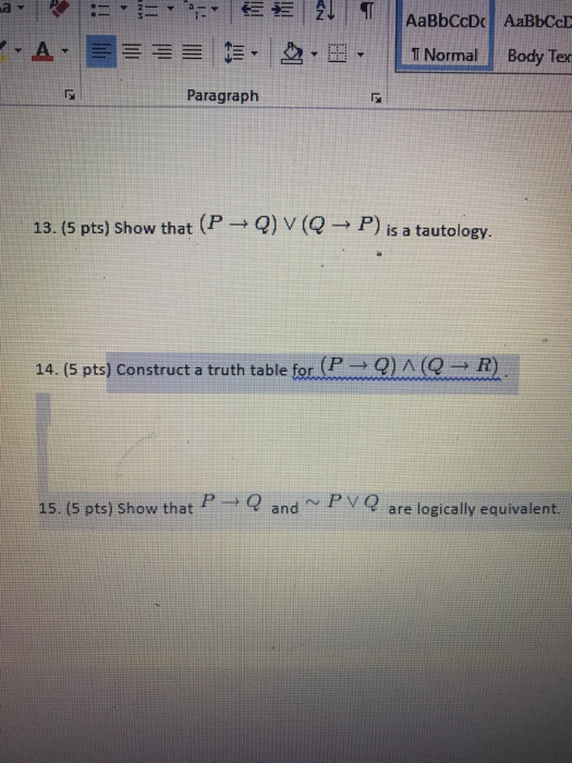 AaBbCcD AaBbCcD T NormalBody Ter Paragraph 13.5 pts) Show that (P → Q) V (Q → P) is a tautology. 14. (5 pts) Construct a truth table for (P → Q) / (Q → R) 15. (5 pts) Show that P andP V Q are logically equivalernt