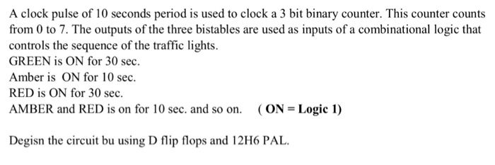 A clock pulse of 10 seconds period is used to clock a 3 bit binary counter. This counter counts from 0 to 7. The outputs of the three bistables are used as inputs of a combinational logic that controls the sequence of the traffic lights. GREEN is ON for 30 sec. Amber is ON for 10 sec RED is ON for 30 sec AMBER and RED is on for 10 sec. and so on. (ON- Logic 1) Degisn the circuit bu using D flip flops and 12H6 PAL