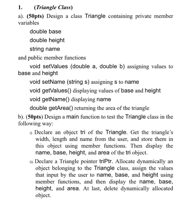 1. (Triangle Class) a). (50pts) Design a class Triangle containing private member variables double base double height string name and public member functions void setValues (double a, double b) assigning values to base and height void setName (string s) assigning s to name void getValues() displaying values of base and height void getName) displaying name double getArea() returning the area of the triangle b). (50pts) Design a main function to test the Triangle class in the following way: i) Declare an object tri of the Triangle. Get the triangles width, length and name 

<div class=